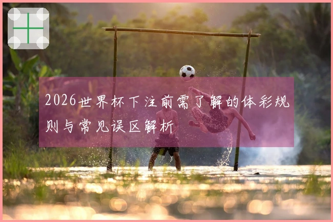 2026世界杯下注前需了解的体彩规则与常见误区解析